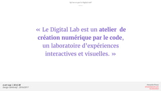 Alexandre Rivaux
arivaux@gmail.com
ixd.education
e-art sup | 3A & 3B
Design Génératif - 2016/2017
« Le Digital Lab est un atelier de
création numérique par le code,
un laboratoire d’expériences
interactives et visuelles. »
Qu’est ce que le Digital Lab?
 