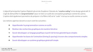 Alexandre Rivaux
arivaux@gmail.com
ixd.education
e-art sup | 3A & 3B
Design Génératif - 2016/2017
Objectifs de la matière
L’objectif principal de l’option Digital Lab est de d’explorer l’étendu du “creative coding” et du design génératif. Il
s’agit de démystifier la “programmation” pour en faire un outils de conception graphique comme les autres.
L’option doit également permettre de préparer à la filière IxD où le “code” n’est qu’un outils comme un autre.
Les notions apprises durant ce cours sont les suivantes :
➔ Appréhender la programmation comme un outils
➔ Réaliser des recherches graphiques de manière itérative
➔ Savoir développer un langage graphique à partir de formes géométriques simples
➔ Appréhender les bases de l’animation (timing & spacing) à travers des comportements simples
➔ Savoir développer un système graphique génératif simple
 