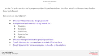 Alexandre Rivaux
arivaux@gmail.com
ixd.education
e-art sup | 3A & 3B
Design Génératif - 2016/2017
Qu’allons-nous apprendre?
L’année s’orientera autour de la programmation d’expérimentations visuelles, animées et interactives simples
(souris et clavier)
Les cours ont pour objectifs :
➔ Découvrir le domaine du design génératif
➔ Comprendre les bases de la programmation
◆ Variables
◆ Iterations
◆ Conditions
◆ Input/output
◆ Tableaux
➔ Découvrir l’expérimentation graphique animée
➔ Savoir décomposer un croquis en une série d’instructions
➔ Savoir documenter son processus de recherche et de création
 
