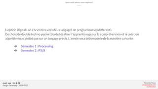 Alexandre Rivaux
arivaux@gmail.com
ixd.education
e-art sup | 3A & 3B
Design Génératif - 2016/2017
Quels outils allons-nous employer?
L’option Digital Lab s'orientera vers deux langages de programmation différents.
Ce choix de double techno permettra de focaliser l’apprentissage sur la compréhension et la création
algorithmique plutôt que sur un langage précis. L’année sera décomposée de la manière suivante :
➔ Semestre 1 : Processing
➔ Semestre 2 : P5JS
 