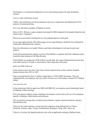 Zoo Keeper is a centralized configuration service and naming registry for large distributed
systems.
Avro is a data serialization system.
UIMA is the architecture for the development, discovery, composition and deployment for the
analysis of unstructured data.
Let’s now talk about examples of Hadoop in action.
Early in 2011, Watson, a super computer developed by IBM competed in the popular Question and
Answer show “Jeopardy!”.
Watson was successful in beating the two most popular players in that game.
It was input approximately 200 million pages of text using Hadoop to distribute the workload for
loading this information into memory.
Once the information was loaded, Watson used other technologies for advanced search and
analysis.
In the telecommunications industry we have China Mobile, a company that built a Hadoop cluster
to perform data mining on Call Data Records.
China Mobile was producing 5-8TB of these records daily. By using a Hadoop-based system they
were able to process 10 times as much data as when using their old system,
and at one fifth of the cost.
In the media we have the New York Times which wanted to host on their website all public
domain articles from 1851 to 1922.
They converted articles from 11 million image files to 1.5TB of PDF documents. This was
implemented by one employee who ran a job in 24 hours on a 100-instance Amazon EC2 Hadoop
cluster
at a very low cost.
In the technology field we again have IBM with IBM ES2, an enterprise search technology based
on Hadoop, Lucene and Jaql.
ES2 is designed to address unique challenges of enterprise search such as the use of an enterprise-
specific vocabulary, abbreviations and acronyms.
ES2 can perform mining tasks to build acronym libraries, regular expression patterns, and geo-
classification rules.
There are also many internet or social network companies using Hadoop such as Yahoo,
Facebook, Amazon, eBay, Twitter, StumbleUpon, Rackspace, Ning, AOL, and so on.
Yahoo is, of course, the largest production user with an application running a Hadoop cluster
 