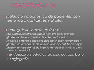  Evaluación diagnóstica de pacientes con
hemorragia gastrointestinal alta.
 Interrogatorio y examen físico:
¿Se produjeron otros episodios hemorrágicos previos?
¿Existe una historia familiar de enfermedades?
¿Padece enfermedades que puedan inducir hemorragia?
¿Existen antecedentes de operaciones por Enf Acido pep?
¿Existen antecedentes de ingesta de alcohol, AINES u otros
medicamentos?
• Endoscopia y estudios radiológicos con bario
• Angiografía.
 