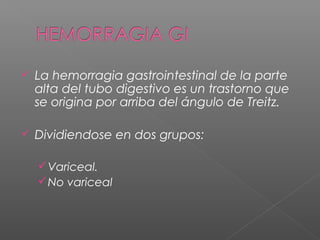  La hemorragia gastrointestinal de la parte
alta del tubo digestivo es un trastorno que
se origina por arriba del ángulo de Treitz.
 Dividiendose en dos grupos:
Variceal.
No variceal
 