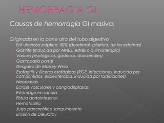  Causas de hemorragía GI masiva:
 Originada en la parte alta del tubo digestivo
› Enf ulcerosa páptica 50% (duodenal, gástrica, de los estomas)
› Gastritis (inducida por AINES, estrés o quimioterapia)
› Varices (esofágicas, gástricas, duodenales)
› Gastropatía portal
› Desgarro de Mallory-Weiss
› Esofagitis y úlceras esofágicas (RGE, infecciones, inducida por
comprimidos, escleoterapia, inducida por radiaciones)
› Neoplasias
› Ectasis vasculares y aangiodisplasias
› Estómago en sandia
› Fístula aortointestinal
› Hematobilia
› Jugo pancreático sanguinolento
› Erosión de Dieulafoy
 