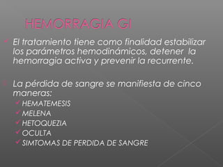  El tratamiento tiene como finalidad estabilizar
los parámetros hemodinámicos, detener la
hemorragia activa y prevenir la recurrente.
 La pérdida de sangre se manifiesta de cinco
maneras:
 HEMATEMESIS
 MELENA
 HETOQUEZIA
 OCULTA
 SIMTOMAS DE PERDIDA DE SANGRE
 