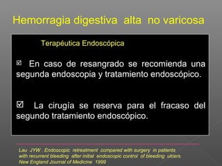 Hemorragia digestiva alta no varicosa
Terapéutica Endoscópica
 En caso de resangrado se recomienda una
segunda endoscopia y tratamiento endoscópico.
 La cirugía se reserva para el fracaso del
segundo tratamiento endoscópico.
Lau JYW . Endoscopic retreatment compared with surgery in patients
with recurrent bleeding after initial endoscopic control of bleeding ulcers.
New England Journal of Medicine 1999
 