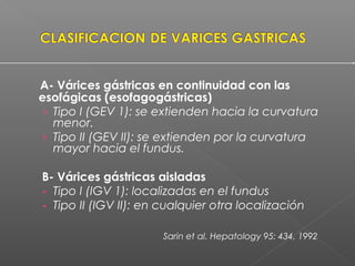 A- Várices gástricas en continuidad con las
esofágicas (esofagogástricas)
› Tipo I (GEV 1): se extienden hacia la curvatura
menor.
› Tipo II (GEV II): se extienden por la curvatura
mayor hacia el fundus.
B- Várices gástricas aisladas
- Tipo I (IGV 1): localizadas en el fundus
- Tipo II (IGV II): en cualquier otra localización
Sarin et al. Hepatology 95: 434, 1992
 
