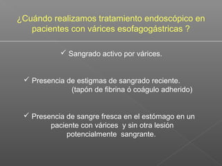  Sangrado activo por várices.
 Presencia de estigmas de sangrado reciente.
(tapón de fibrina ó coágulo adherido)
 Presencia de sangre fresca en el estómago en un
paciente con várices y sin otra lesión
potencialmente sangrante.
¿Cuándo realizamos tratamiento endoscópico en
pacientes con várices esofagogástricas ?
 