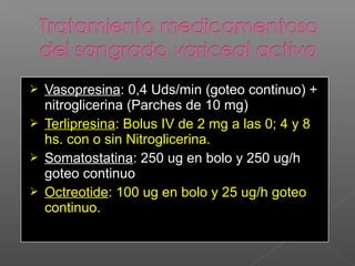  Vasopresina: 0,4 Uds/min (goteo continuo) +
nitroglicerina (Parches de 10 mg)
 Terlipresina: Bolus IV de 2 mg a las 0; 4 y 8
hs. con o sin Nitroglicerina.
 Somatostatina: 250 ug en bolo y 250 ug/h
goteo continuo
 Octreotide: 100 ug en bolo y 25 ug/h goteo
continuo.
 