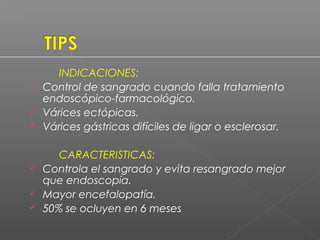 INDICACIONES:
 Control de sangrado cuando falla tratamiento
endoscópico-farmacológico.
 Várices ectópicas.
 Várices gástricas difíciles de ligar o esclerosar.
CARACTERISTICAS:
 Controla el sangrado y evita resangrado mejor
que endoscopía.
 Mayor encefalopatía.
 50% se ocluyen en 6 meses
 