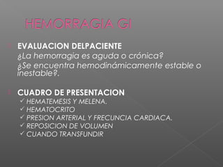  EVALUACION DELPACIENTE
¿La hemorragia es aguda o crónica?
¿Se encuentra hemodinámicamente estable o
inestable?.
 CUADRO DE PRESENTACION
 HEMATEMESIS Y MELENA.
 HEMATOCRITO
 PRESION ARTERIAL Y FRECUNCIA CARDIACA.
 REPOSICION DE VOLUMEN
 CUANDO TRANSFUNDIR
 