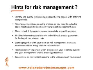 Hints for risk management ?
• Identify and qualify the risks in groups gathering people with different
backgrounds
• Risk management is an on going process, so you need to put rules
about meetings and outcomes in your project management plan
• Always check if the countermeasures you take are really working
• Risk breakdown structure is useful to build but it’s not a guarantee
for finding all the relevant risks
• Working together with your team on risk management increases
awareness and it’s a way to share responsibility
• Feedback is very important when a risk occurs your reporting system
and your management should encourage feedback
• Concentrate on relevant risk specific to the uniqueness of your project
www.relaxedprojectmanager.com
 