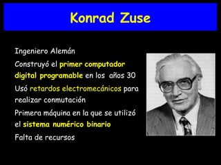 Konrad Zuse Ingeniero Alemán Construyó el  primer   computador digital programable  en los  años 30 Usó  retardos electromecánicos  para realizar conmutación Primera máquina en la que se utilizó el  sistema numérico binario Falta de recursos 