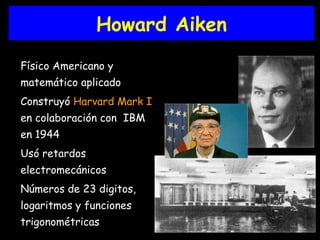 Howard Aiken Físico Americano y matemático aplicado Construyó  Harvard Mark I  en colaboración con  IBM en 1944 Usó retardos electromecánicos Números de 23 digitos, logaritmos y funciones trigonométricas 