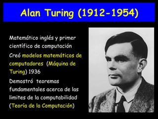 Alan Turing (1912-1954) Matemático inglés y primer científico de computación Creó   modelos matemáticos de computadores   ( Máquina de Turing ) 1936 Demostró  teoremas fundamentales acerca de las limites de la computabilidad ( Teoría de la Computación ) 