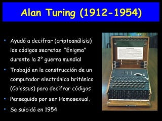 Alan Turing (1912-1954) Ayudó a decifrar (criptoanálisis) los códigos secretos  “Enigma”  durante la 2° guerra mundial Trabajó en la construcción de un computador electrónico británico (Colossus) para decifrar códigos Perseguido por ser Homosexual. Se suicidó en 1954 