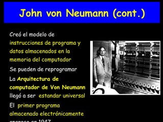 Creó el modelo de  instrucciones de programa y datos almacenados en la memoria del computador   Se pueden de reprogramar La  Arquitectura de computador de Von Neumann   llegó a ser  estandar universal El  primer programa almacenado electrónicamente  aparece en 1947 John von Neumann (cont.) 