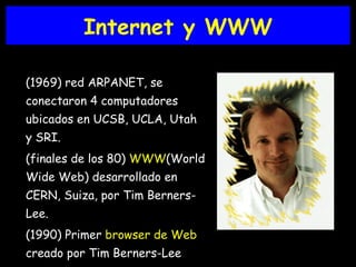 Internet y WWW (1969) red ARPANET, se conectaron 4 computadores ubicados en UCSB, UCLA, Utah y SRI. (finales de los 80)  WWW (World Wide Web) desarrollado en CERN, Suiza, por Tim Berners-Lee. (1990) Primer  browser de Web  creado por Tim Berners-Lee 