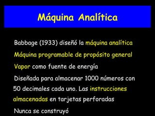 Máquina Analítica Babbage (1933) diseñó la  máquina analítica Máquina programable de propósito general Vapor  como fuente de energía Diseñada para almacenar 1000 números con 50 decimales cada uno. Las  i nstrucciones  almacenadas  en tarjetas perforadas Nunca se construyó 