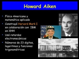 Howard Aiken
Físico Americano y
matemático aplicado
Construyó Harvard Mark I
en colaboración con IBM
en 1944
Usó retardos
electromecánicos
Números de 23 digitos,
logaritmos y funciones
trigonométricas
 