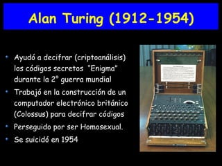 Alan Turing (1912-1954)
Ayudó a decifrar (criptoanálisis)
los códigos secretos “Enigma”
durante la 2° guerra mundial
Trabajó en la construcción de un
computador electrónico británico
(Colossus) para decifrar códigos
Perseguido por ser Homosexual.
Se suicidó en 1954
 