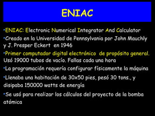 ENIAC
ENIAC: Electronic Numerical Integrator And Calculator
Creado en la Universidad de Pennsylvania por John Mauchly
y J. Presper Eckert en 1946
Primer computador digital electrónico de propósito general.
Usó 19000 tubos de vacío. Fallas cada una hora
La programación requería configurar físicamente la máquina
Llenaba una habitación de 30x50 pies, pesó 30 tons., y
disipaba 150000 watts de energía
Se usó para realizar los cálculos del proyecto de la bomba
atómica
 