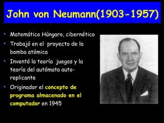 John von Neumann(1903-1957)
Matemático Húngaro, cibernético
Trabajó en el proyecto de la
bomba atómica
Inventó la teoría juegos y la
teoría del autómata auto-
replicante
Originador el concepto de
programa almacenado en el
computador en 1945
 