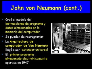 Creó el modelo de
instrucciones de programa y
datos almacenados en la
memoria del computador
Se pueden de reprogramar
La Arquitectura de
computador de Von Neumann
llegó a ser estandar universal
El primer programa
almacenado electrónicamente
aparece en 1947
John von Neumann (cont.)
 