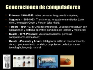 Generaciones de computadores
• Primera - 1940-1956: tubos de vacío, lenguaje de máquina;
• Segunda - 1956-1963: Transistores, lenguaje ensamblador (bajo
nivel), lenguajes Cobol y Fortran (alto nivel);
• Tercera - 1964-1971: Circuitos integrados, usuarios interactúan con
aplicaciones y sistema operativo por medio de teclado y monitores;
• Cuarta - 1971-Presente: Microprocesadores, primeros
computadores domésticos;
• Quinta - Presente y futuro: Inteligencia artificial, reconocimiento
de voz, procesamiento paralelo, computación quántica, nano-
tecnología, lenguaje natural.
 