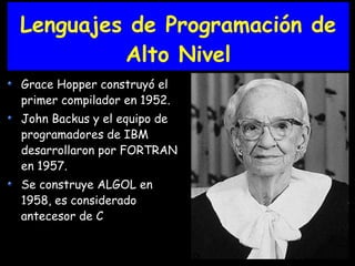 Lenguajes de Programación de
Alto Nivel
Grace Hopper construyó el
primer compilador en 1952.
John Backus y el equipo de
programadores de IBM
desarrollaron por FORTRAN
en 1957.
Se construye ALGOL en
1958, es considerado
antecesor de C
 