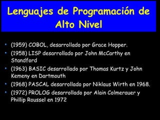Lenguajes de Programación de
Alto Nivel
(1959) COBOL, desarrollado por Grace Hopper.
(1958) LISP desarrollado por John McCarthy en
Standford
(1963) BASIC desarrollado por Thomas Kurtz y John
Kemeny en Dartmouth
(1968) PASCAL desarrollado por Niklaus Wirth en 1968.
(1972) PROLOG desarrollado por Alain Colmerauer y
Phillip Roussel en 1972
 