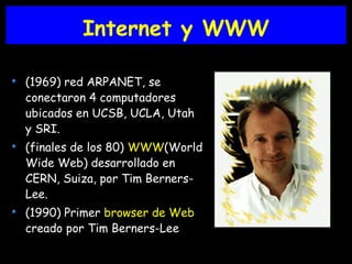 Internet y WWW
(1969) red ARPANET, se
conectaron 4 computadores
ubicados en UCSB, UCLA, Utah
y SRI.
(finales de los 80) WWW(World
Wide Web) desarrollado en
CERN, Suiza, por Tim Berners-
Lee.
(1990) Primer browser de Web
creado por Tim Berners-Lee
 
