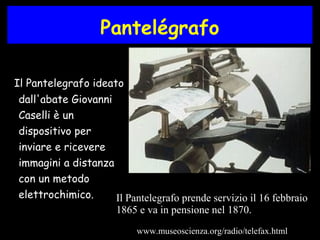 Pantelégrafo
Il Pantelegrafo ideato
dall'abate Giovanni
Caselli è un
dispositivo per
inviare e ricevere
immagini a distanza
con un metodo
elettrochimico. Il Pantelegrafo prende servizio il 16 febbraio
1865 e va in pensione nel 1870.
www.museoscienza.org/radio/telefax.html
 