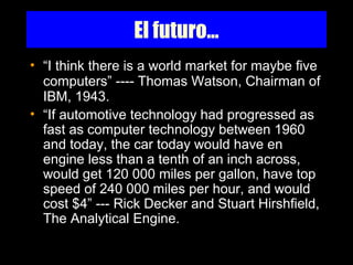 El futuro...
• “I think there is a world market for maybe five
computers” ---- Thomas Watson, Chairman of
IBM, 1943.
• “If automotive technology had progressed as
fast as computer technology between 1960
and today, the car today would have en
engine less than a tenth of an inch across,
would get 120 000 miles per gallon, have top
speed of 240 000 miles per hour, and would
cost $4” --- Rick Decker and Stuart Hirshfield,
The Analytical Engine.
 