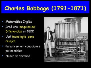 Charles Babbage (1791-1871)
Matemático Inglés
Creó una máquina de
Diferencias en 1822
Usó tecnología para
relojes
Para resolver ecuaciones
polinomiales
Nunca se terminó
 