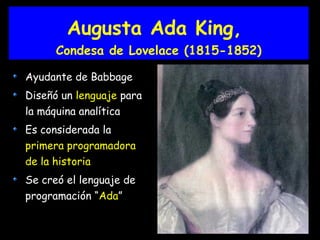 Augusta Ada King,
Condesa de Lovelace (1815-1852)
Ayudante de Babbage
Diseñó un lenguaje para
la máquina analítica
Es considerada la
primera programadora
de la historia
Se creó el lenguaje de
programación “Ada”
 