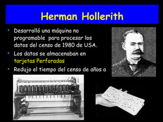 Herman Hollerith
Desarrolló una máquina no
programable para procesar los
datos del censo de 1980 de USA.
Los datos se almacenaban en
tarjetas Perforadas
Redujo el tiempo del censo de años a
semanas
 