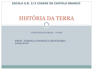 CIÊNCIAS NATURAIS – 7ºANO PROF. TERESA CONDEIXA MONTEIRO - 2009/2010 HISTÓRIA DA TERRA ESCOLA E.B. 2/3 CIDADE DE CASTELO BRANCO 