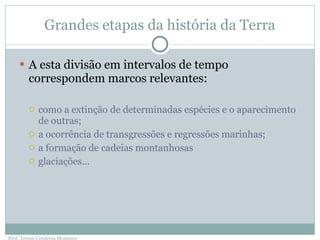 Grandes etapas da história da Terra A esta divisão em intervalos de tempo correspondem marcos relevantes: como a extinção de determinadas espécies e o aparecimento de outras; a ocorrência de transgressões e regressões marinhas; a formação de cadeias montanhosas glaciações… Prof. Teresa Condeixa Monteiro 