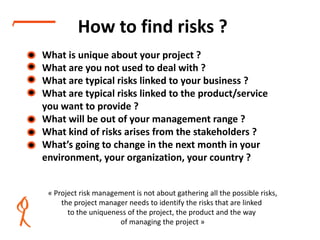 How to find risks ?
• What is unique about your project ?
• What are you not used to deal with ?
• What are typical risks linked to your business ?
• What are typical risks linked to the product/service
you want to provide ?
• What will be out of your management range ?
• What kind of risks arises from the stakeholders ?
• What’s going to change in the next month in your
environment, your organization, your country ?
« Project risk management is not about gathering all the possible risks,
the project manager needs to identify the risks that are linked
to the uniqueness of the project, the product and the way
of managing the project »
www.relaxedprojectmanager.com
 