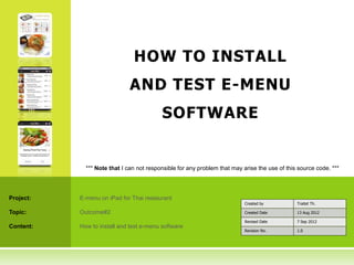 HOW TO INSTALL
                              AND TEST E-MENU
                                          SOFTWARE


             *** Note that I can not responsible for any problem that may arise the use of this source code. ***




Project:   E-menu on iPad for Thai restaurant
                                                                           Created by          Traitet Th.

Topic:     Outcome#2                                                       Created Date        13 Aug 2012

                                                                           Revised Date        7 Sep 2012
Content:   How to install and test e-menu software
                                                                           Revision No.        1.0
 