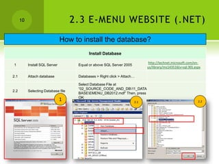 10                             2.3 E-MENU WEBSITE (.NET)
                                How to install the database?
                                            Install Database

                                                                              http://technet.microsoft.com/en-
1          Install SQL Server         Equal or above SQL Server 2005
                                                                             us/library/ms143516(v=sql.90).aspx

2.1        Attach database            Databases > Right click > Attach…

                                      Select Database File at
                                      “02_SOURCE_CODE_AND_DB11_DATA
2.2        Selecting Database file
                                      BASEEMENU_DB2012.mdf” Then, press
                                      OK
                                1                                      2.1                                   2.2
 
