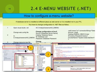 11                               2.4 E-MENU WEBSITE (.NET)
                        How to configure e-menu website?
            If database server is installed at different place as web server or it is installed not in your PC,
                                   You have to change configuration in .NET files as follow;
1        Open visual studio .net             At C:Inetpubwwwroot03_EMENU
                                                                                          <add name="cn" connectionString="Data
                                     Change configuration at line 8
         Change web.config file                                                           Source=.;Initial
                                     Source: [Database Server Name]
                                                                                          Catalog=EMENU_DB2012;User
2                                    Catalog: Database Name
         In                                                                               ID=emenu;Password=emenu"
                                     ID: Database user
         C:Inetpubwwwroot03_EMENU                                                      providerName="System.Data.SqlClient"/
                                     Password: Database Password
                                                                                          >
                                             Change
3        Change resource.resx file
                                             "App_GlobalResource/Resource.resx"


                                    1

                                                             2




                                                             3
 