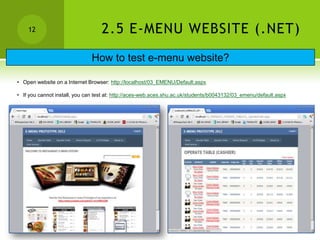 12                             2.5 E-MENU WEBSITE (.NET)
                               How to test e-menu website?

• Open website on a Internet Browser: http://localhost/03_EMENU/Default.aspx

• If you cannot install, you can test at: http://aces-web.aces.shu.ac.uk/students/b0043132/03_emenu/default.aspx
 