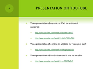 3             PRESENTATION ON YOUTUBE



       Video presentation of e-menu on iPad for restaurant
        customer:

            http://www.youtube.com/watch?v=th5YlsYrHuY


            http://www.youtube.com/watch?v=bCsFiMHuG80


       Video presentation of e-menu on Website for restaurant staff:

            http://www.youtube.com/watch?v=HSqTJ5acxzw


       Video presentation of innovative e-menu and its benefits:

            http://www.youtube.com/watch?v=-cBTICTa7bE
 
