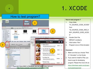 6                                                                      1. XCODE
        How to test program?
                                                                            How to test program ?
                                                                            1.    Copy folder
                                          1
                                                                                  “01_SOURCE_CODE_XCODE”
                                                                                  from
                                                                                  “02_SOURCE_CODE_AND_D
                                                                       2          B01_SOURCE_CODE_XCOD
                                                                                  E”
                                                                            2.    Double Click File
                                                                                  MENU01.xcodeproj
                                                                            3.    Click button “Run”
3                                                                           4.    Program runs on iPad simulator


                                                                            Comment
                                                                      2
                                                                            1. Make sure that you choose “iPad
                                                                                 5.1 Simulator” on the Xcode
                                                                            2. If you want to install to iPad, you
                                                                                 have to pay for developing
                                                                                 program. Please find more info at:
                                                                                 https://developer.apple.com/progra
         If you don’t have iMAC or MacBook, you can watch video demo at:
                 http://www.youtube.com/watch?v=I1HbAoOT7MA                      ms/ios/gettingstarted/
 