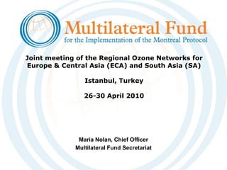 Joint meeting of the Regional Ozone Networks for Europe & Central Asia (ECA) and South Asia (SA) Istanbul, Turkey26-30 April 2010 Maria Nolan, Chief Officer Multilateral Fund Secretariat  