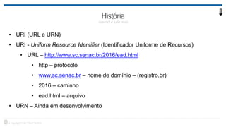 • URI (URL e URN)
• URI - Uniform Resource Identifier (Identificador Uniforme de Recursos)
• URL – http://www.sc.senac.br/2016/ead.html
• http – protocolo
• www.sc.senac.br – nome de domínio – (registro.br)
• 2016 – caminho
• ead.html – arquivo
• URN – Ainda em desenvolvimento
 