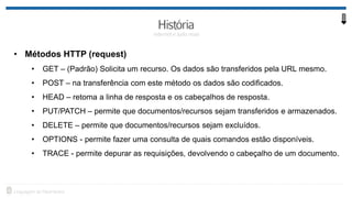 • Métodos HTTP (request)
• GET – (Padrão) Solicita um recurso. Os dados são transferidos pela URL mesmo.
• POST – na transferência com este método os dados são codificados.
• HEAD – retoma a linha de resposta e os cabeçalhos de resposta.
• PUT/PATCH – permite que documentos/recursos sejam transferidos e armazenados.
• DELETE – permite que documentos/recursos sejam excluídos.
• OPTIONS - permite fazer uma consulta de quais comandos estão disponíveis.
• TRACE - permite depurar as requisições, devolvendo o cabeçalho de um documento.
 