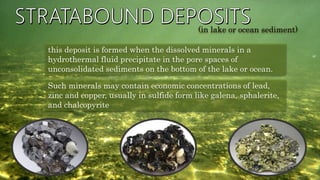 this deposit is formed when the dissolved minerals in a
hydrothermal fluid precipitate in the pore spaces of
unconsolidated sediments on the bottom of the lake or ocean.
Such minerals may contain economic concentrations of lead,
zinc and copper, usually in sulfide form like galena, sphalerite,
and chalcopyrite
(in lake or ocean sediment)
 